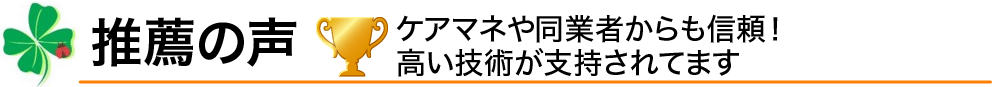 推薦の声／ケアマネや同業者からも信頼！高い技術が支持されてます
