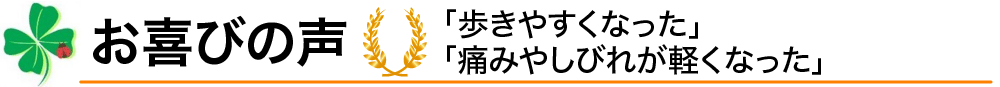 お喜びの声／「歩きやすくなった」「痛みやしびれが軽くなった」
