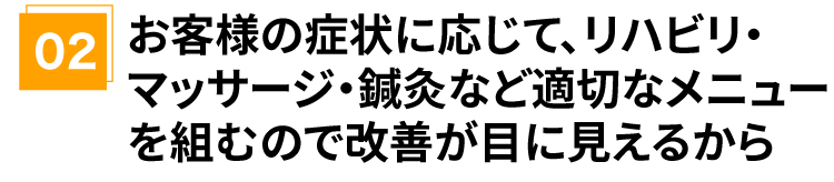 お客様の症状に応じて、リハビリ・マッサージ・鍼灸など適切な メニューを組むので改善が目に見えるから