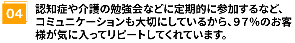 認知症や介護の勉強会などに定期的に参加するなど、コミュニケーションも大切にしているから、97%のお客様が気に入ってリピートしてくれています