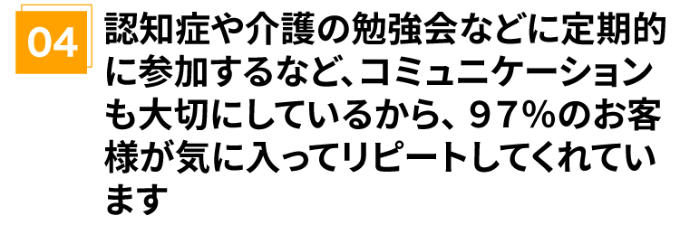 認知症や介護の勉強会などに定期的に参加するなど、コミュニケーションも大切にしているから、97%のお客様が気に入ってリピートしてくれています