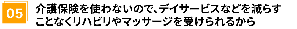 介護保険を使わないので、デイサービスなどを減らすことなくリハビリやマッサージを受けられるから