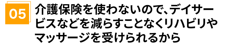 介護保険を使わないので、デイサービスなどを減らすことなくリハビリやマッサージを受けられるから