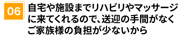 自宅や施設までリハビリやマッサージに来てくれるので、送迎の手間がなくご家族様の負担が少ないから