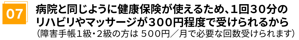 病院と同じように健康保険が使えるため、1回30分のリハビリやマッサージが300円程度で受けられるから(障害手帳1級・2級の方は 500円/月で必要な回数受けられます)