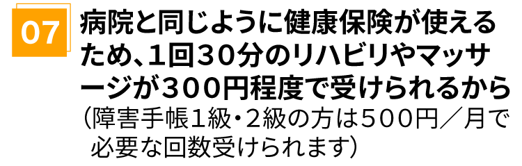 病院と同じように健康保険が使えるため、1回30分のリハビリやマッサージが300円程度で受けられるから(障害手帳1級・2級の方は 500円/月で必要な回数受けられます)